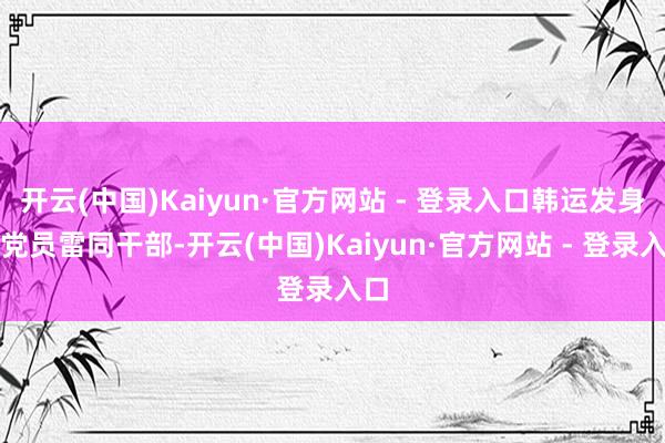 开云(中国)Kaiyun·官方网站 - 登录入口韩运发身为党员雷同干部-开云(中国)Kaiyun·官方网站 - 登录入口