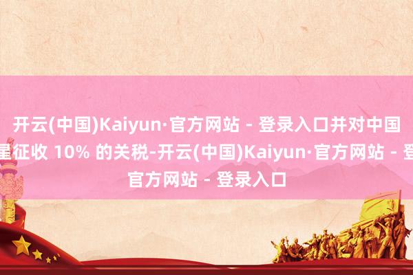 开云(中国)Kaiyun·官方网站 - 登录入口并对中国商品零星征收 10% 的关税-开云(中国)Kaiyun·官方网站 - 登录入口