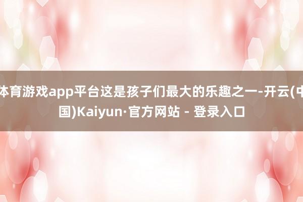 体育游戏app平台这是孩子们最大的乐趣之一-开云(中国)Kaiyun·官方网站 - 登录入口