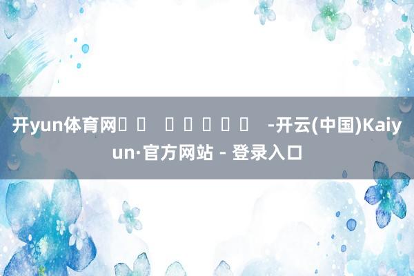 开yun体育网		  					  -开云(中国)Kaiyun·官方网站 - 登录入口