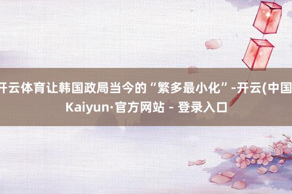 开云体育让韩国政局当今的“繁多最小化”-开云(中国)Kaiyun·官方网站 - 登录入口