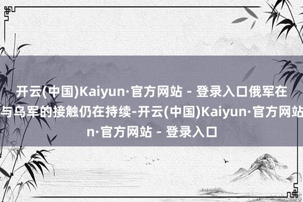 开云(中国)Kaiyun·官方网站 - 登录入口俄军在库拉霍沃市与乌军的接触仍在持续-开云(中国)Kaiyun·官方网站 - 登录入口