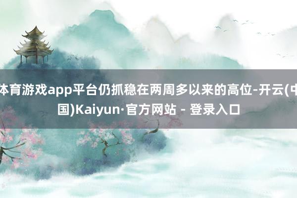 体育游戏app平台仍抓稳在两周多以来的高位-开云(中国)Kaiyun·官方网站 - 登录入口