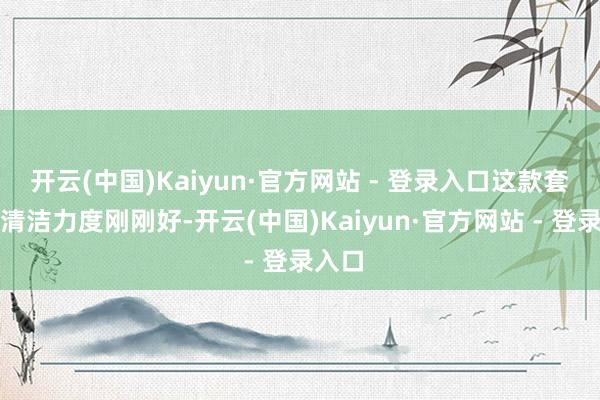 开云(中国)Kaiyun·官方网站 - 登录入口这款套装的清洁力度刚刚好-开云(中国)Kaiyun·官方网站 - 登录入口