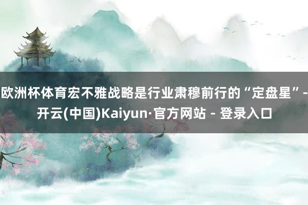 欧洲杯体育　　宏不雅战略是行业肃穆前行的“定盘星”-开云(中国)Kaiyun·官方网站 - 登录入口