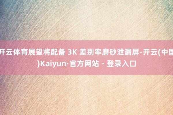 开云体育展望将配备 3K 差别率磨砂泄漏屏-开云(中国)Kaiyun·官方网站 - 登录入口