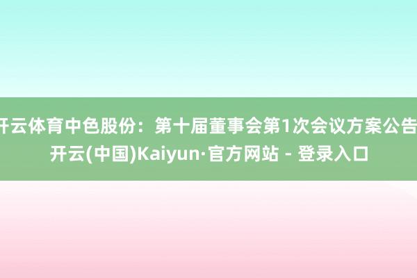 开云体育中色股份：第十届董事会第1次会议方案公告-开云(中国)Kaiyun·官方网站 - 登录入口