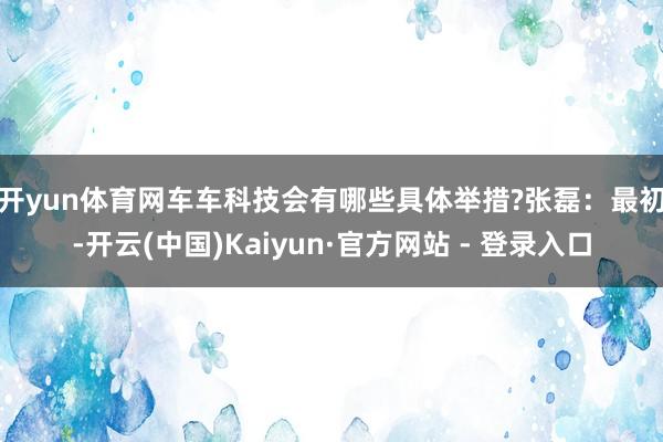 开yun体育网车车科技会有哪些具体举措?　　张磊：最初-开云(中国)Kaiyun·官方网站 - 登录入口