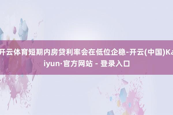 开云体育短期内房贷利率会在低位企稳-开云(中国)Kaiyun·官方网站 - 登录入口