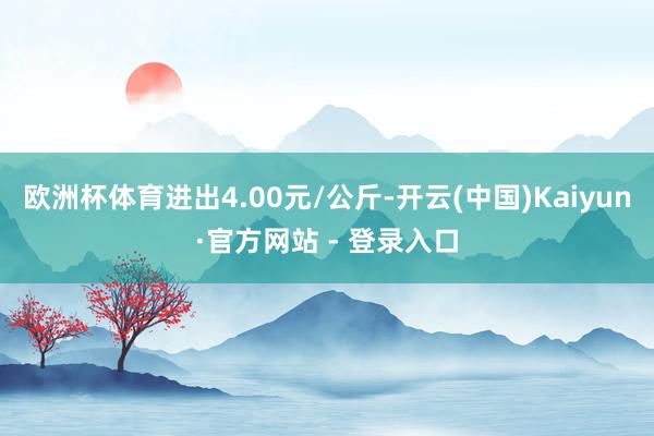 欧洲杯体育进出4.00元/公斤-开云(中国)Kaiyun·官方网站 - 登录入口