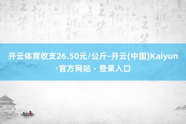 开云体育收支26.50元/公斤-开云(中国)Kaiyun·官方网站 - 登录入口