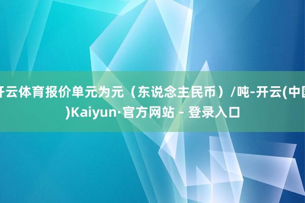 开云体育报价单元为元（东说念主民币）/吨-开云(中国)Kaiyun·官方网站 - 登录入口