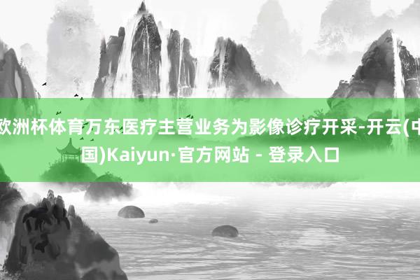欧洲杯体育万东医疗主营业务为影像诊疗开采-开云(中国)Kaiyun·官方网站 - 登录入口