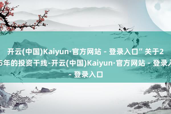 开云(中国)Kaiyun·官方网站 - 登录入口”关于2025年的投资干线-开云(中国)Kaiyun·官方网站 - 登录入口