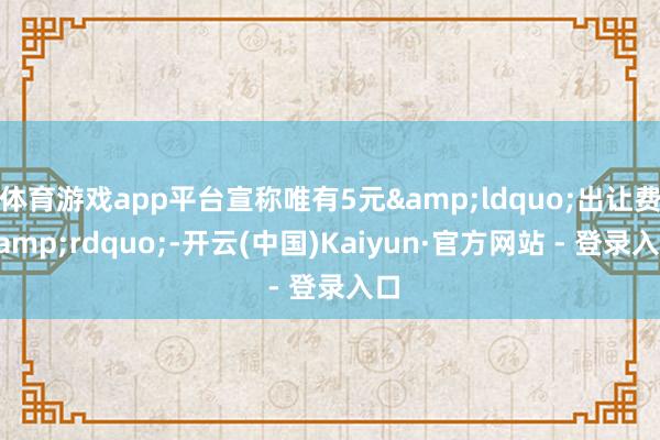 体育游戏app平台宣称唯有5元&ldquo;出让费&rdquo;-开云(中国)Kaiyun·官方网站 - 登录入口