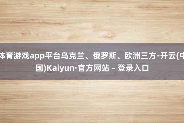 体育游戏app平台乌克兰、俄罗斯、欧洲三方-开云(中国)Kaiyun·官方网站 - 登录入口