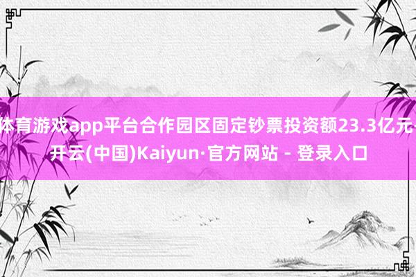 体育游戏app平台合作园区固定钞票投资额23.3亿元-开云(中国)Kaiyun·官方网站 - 登录入口