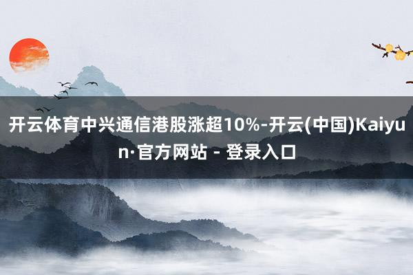 开云体育中兴通信港股涨超10%-开云(中国)Kaiyun·官方网站 - 登录入口