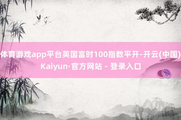体育游戏app平台英国富时100指数平开-开云(中国)Kaiyun·官方网站 - 登录入口