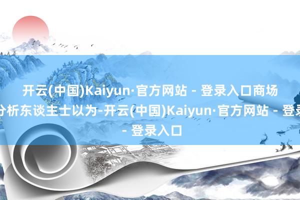 开云(中国)Kaiyun·官方网站 - 登录入口 商场有关分析东谈主士以为-开云(中国)Kaiyun·官方网站 - 登录入口