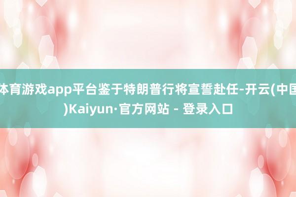体育游戏app平台鉴于特朗普行将宣誓赴任-开云(中国)Kaiyun·官方网站 - 登录入口
