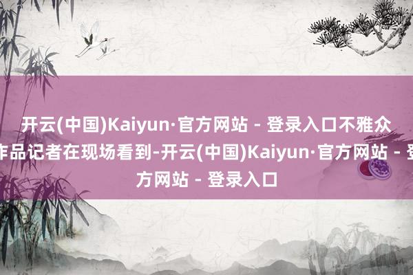 开云(中国)Kaiyun·官方网站 - 登录入口不雅众在商量作品记者在现场看到-开云(中国)Kaiyun·官方网站 - 登录入口