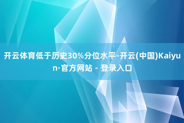 开云体育低于历史30%分位水平-开云(中国)Kaiyun·官方网站 - 登录入口