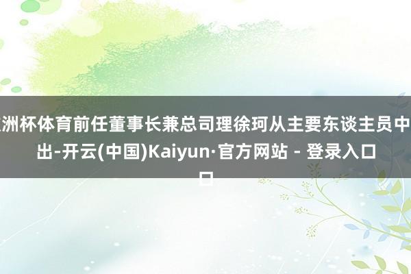 欧洲杯体育前任董事长兼总司理徐珂从主要东谈主员中退出-开云(中国)Kaiyun·官方网站 - 登录入口
