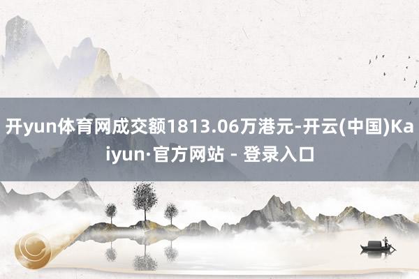 开yun体育网成交额1813.06万港元-开云(中国)Kaiyun·官方网站 - 登录入口