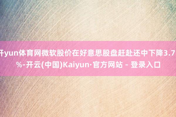 开yun体育网微软股价在好意思股盘赶赴还中下降3.75%-开云(中国)Kaiyun·官方网站 - 登录入口