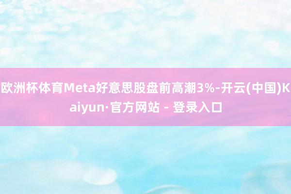 欧洲杯体育Meta好意思股盘前高潮3%-开云(中国)Kaiyun·官方网站 - 登录入口