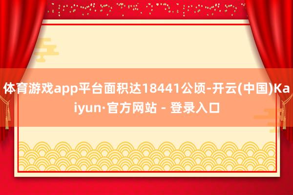 体育游戏app平台面积达18441公顷-开云(中国)Kaiyun·官方网站 - 登录入口