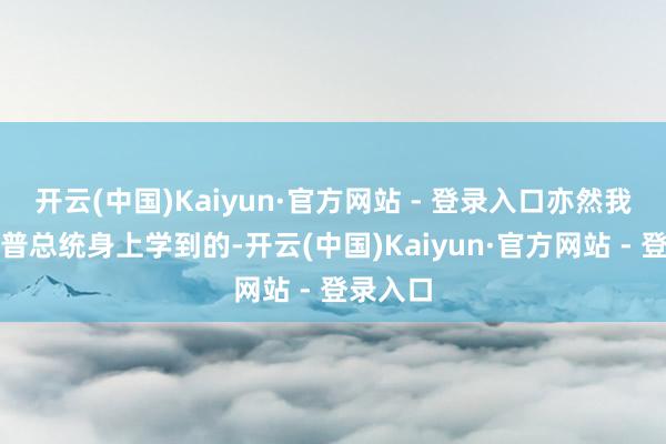 开云(中国)Kaiyun·官方网站 - 登录入口亦然我从特朗普总统身上学到的-开云(中国)Kaiyun·官方网站 - 登录入口