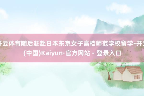 开云体育随后赶赴日本东京女子高档师范学校留学-开云(中国)Kaiyun·官方网站 - 登录入口