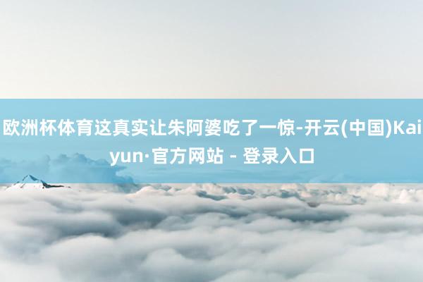 欧洲杯体育这真实让朱阿婆吃了一惊-开云(中国)Kaiyun·官方网站 - 登录入口