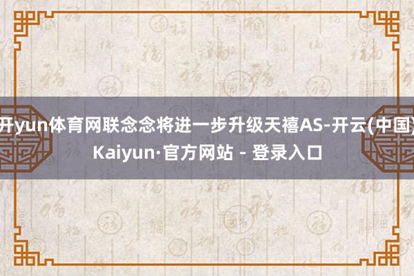 开yun体育网联念念将进一步升级天禧AS-开云(中国)Kaiyun·官方网站 - 登录入口