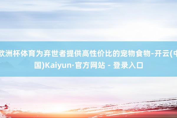 欧洲杯体育为弃世者提供高性价比的宠物食物-开云(中国)Kaiyun·官方网站 - 登录入口