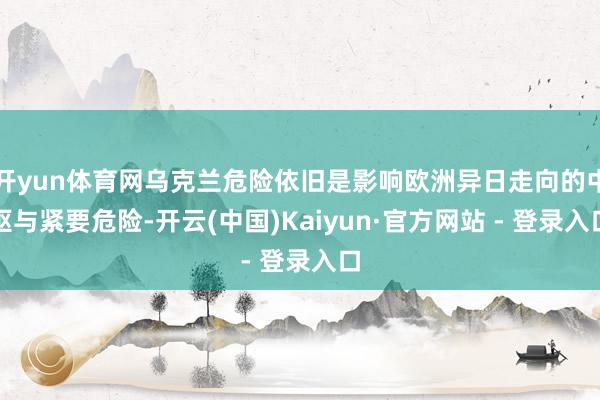 开yun体育网乌克兰危险依旧是影响欧洲异日走向的中枢与紧要危险-开云(中国)Kaiyun·官方网站 - 登录入口