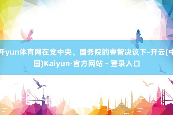 开yun体育网在党中央、国务院的睿智决议下-开云(中国)Kaiyun·官方网站 - 登录入口