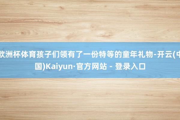 欧洲杯体育孩子们领有了一份特等的童年礼物-开云(中国)Kaiyun·官方网站 - 登录入口