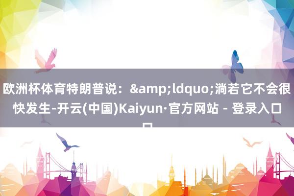欧洲杯体育特朗普说：&ldquo;淌若它不会很快发生-开云(中国)Kaiyun·官方网站 - 登录入口