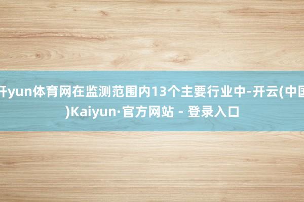 开yun体育网在监测范围内13个主要行业中-开云(中国)Kaiyun·官方网站 - 登录入口