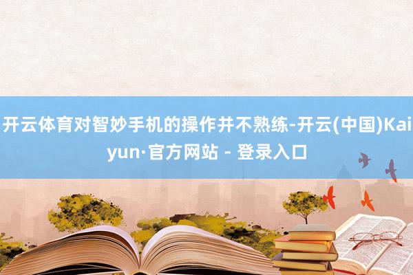 开云体育对智妙手机的操作并不熟练-开云(中国)Kaiyun·官方网站 - 登录入口
