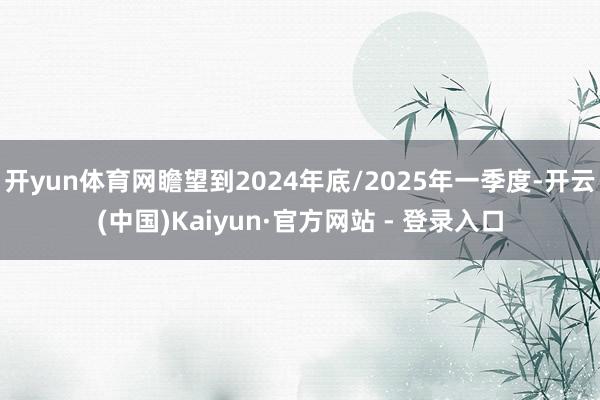 开yun体育网瞻望到2024年底/2025年一季度-开云(中国)Kaiyun·官方网站 - 登录入口