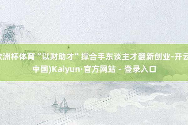 欧洲杯体育“以财助才”撑合手东谈主才翻新创业-开云(中国)Kaiyun·官方网站 - 登录入口