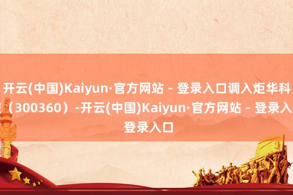 开云(中国)Kaiyun·官方网站 - 登录入口调入炬华科技（300360）-开云(中国)Kaiyun·官方网站 - 登录入口
