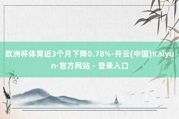 欧洲杯体育近3个月下降0.78%-开云(中国)Kaiyun·官方网站 - 登录入口