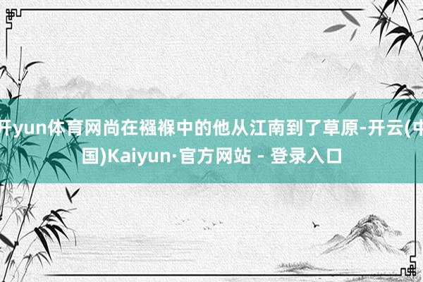 开yun体育网尚在襁褓中的他从江南到了草原-开云(中国)Kaiyun·官方网站 - 登录入口