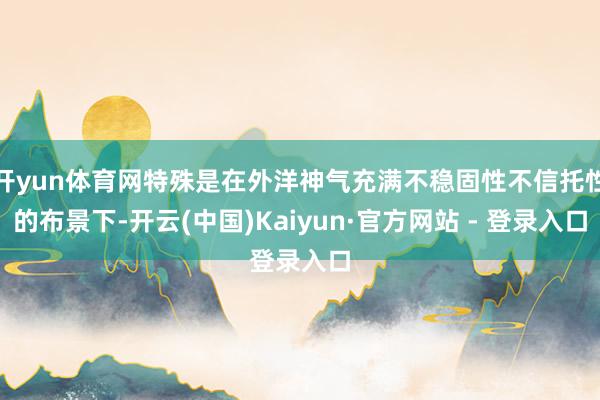 开yun体育网特殊是在外洋神气充满不稳固性不信托性的布景下-开云(中国)Kaiyun·官方网站 - 登录入口