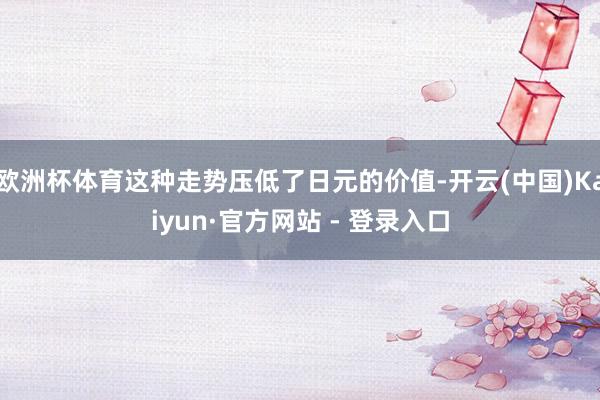 欧洲杯体育这种走势压低了日元的价值-开云(中国)Kaiyun·官方网站 - 登录入口